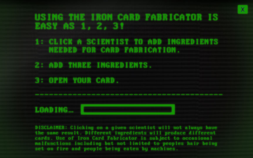 Using the Iron Card Fabricator™ is easy as 1, 2, 3! (1) Click a scientist to add ingredients needed for card fabrication. (2) Add three ingredients. (3) Open your card. Disclaimer: Clicking on a given scientist will not always have the same result. Different ingredients will produce different cards. Use of Iron Card Fabricator™ is subject to occasional malfunctions including but not limited to people’s hair being set on fire and people being eaten by machines.