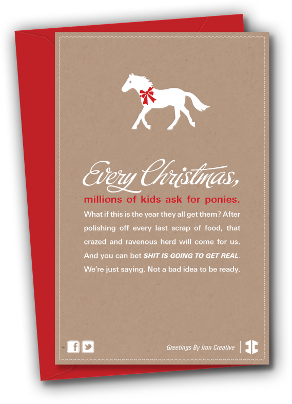 Every Christmas, millions of kids ask for ponies. What if this is the year they all get them? After polishing off every last scrap of food, that crazed and ravenous herd will come for us. And you can bet shit is going to get real. We’re just saying. Not a bad idea to be ready.